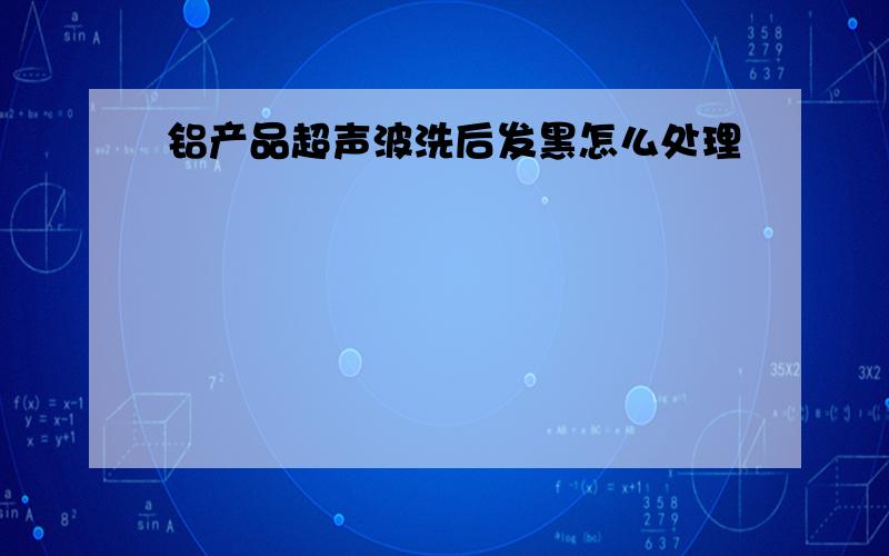 铝产品超声波洗后发黑怎么处理