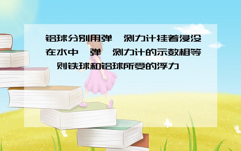 铝球分别用弹簧测力计挂着浸没在水中,弹簧测力计的示数相等,则铁球和铝球所受的浮力