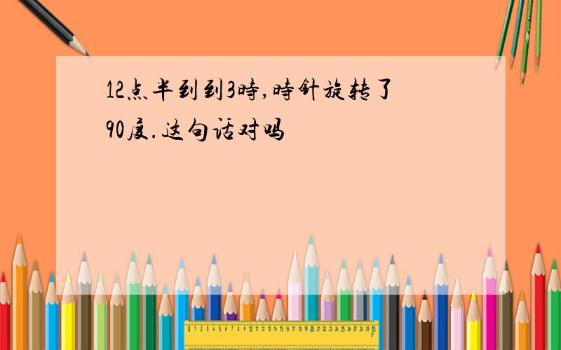 12点半到到3时,时针旋转了90度.这句话对吗