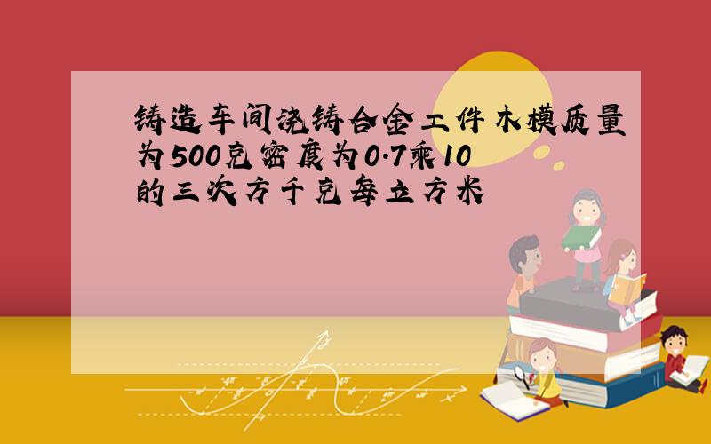 铸造车间浇铸合金工件木模质量为500克密度为0.7乘10的三次方千克每立方米