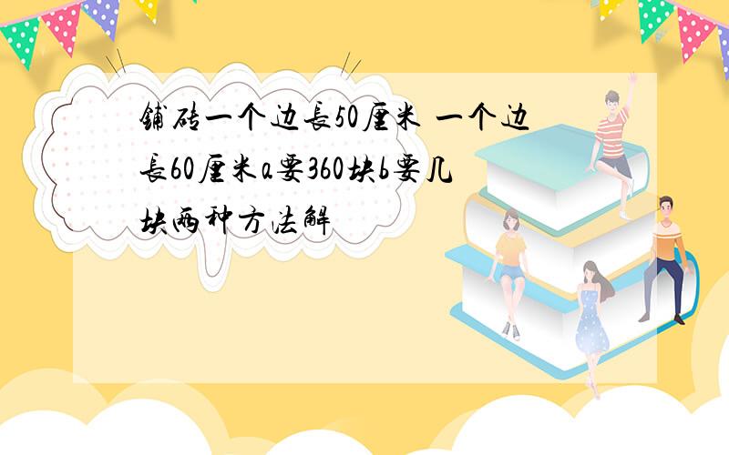 铺砖一个边长50厘米 一个边长60厘米a要360块b要几块两种方法解