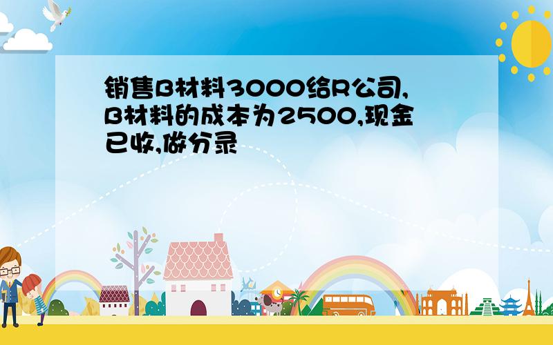 销售B材料3000给R公司,B材料的成本为2500,现金已收,做分录