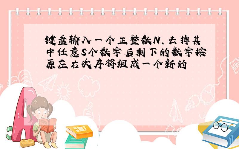 键盘输入一个正整数N,去掉其中任意S个数字后剩下的数字按原左右次序将组成一个新的