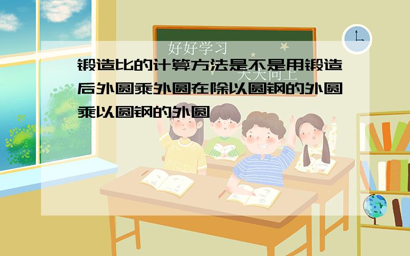 锻造比的计算方法是不是用锻造后外圆乘外圆在除以圆钢的外圆乘以圆钢的外圆