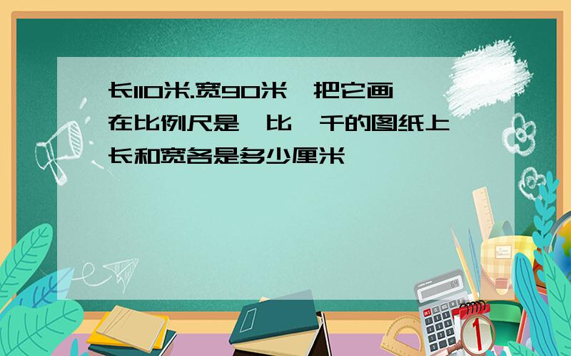 长110米.宽90米,把它画在比例尺是一比一千的图纸上,长和宽各是多少厘米