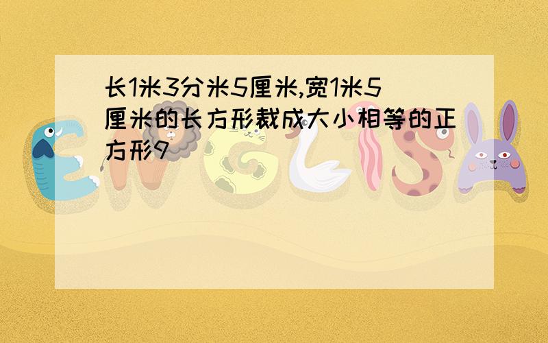 长1米3分米5厘米,宽1米5厘米的长方形裁成大小相等的正方形9