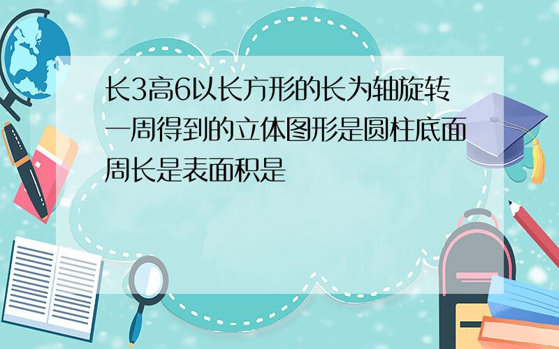 长3高6以长方形的长为轴旋转一周得到的立体图形是圆柱底面周长是表面积是