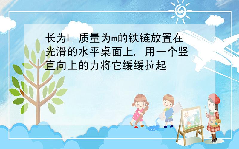 长为L 质量为m的铁链放置在光滑的水平桌面上, 用一个竖直向上的力将它缓缓拉起