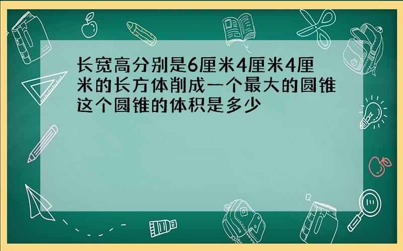 长宽高分别是6厘米4厘米4厘米的长方体削成一个最大的圆锥这个圆锥的体积是多少