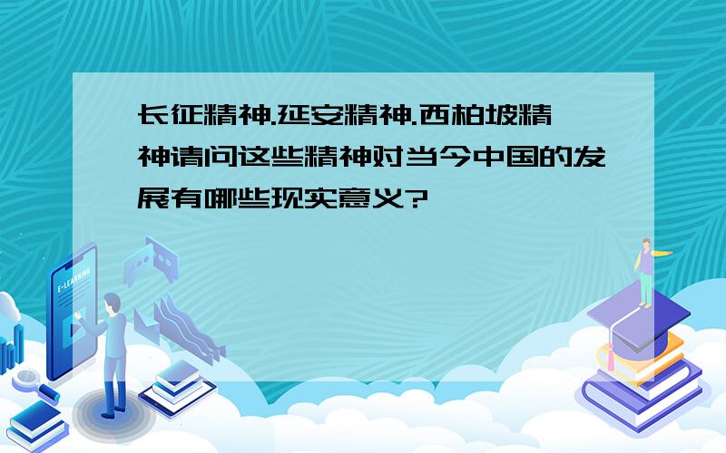 长征精神.延安精神.西柏坡精神请问这些精神对当今中国的发展有哪些现实意义?