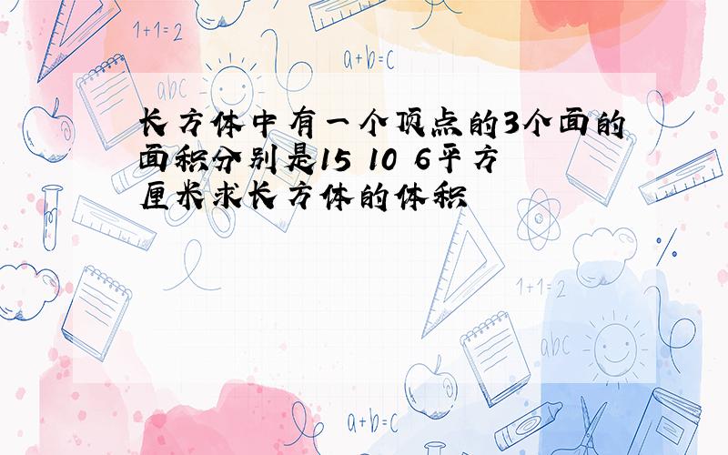 长方体中有一个顶点的3个面的面积分别是15 10 6平方厘米求长方体的体积