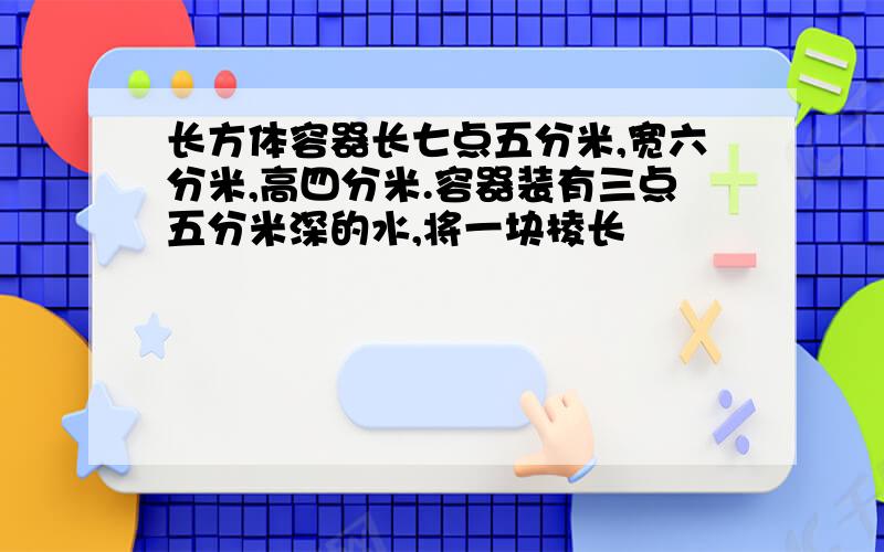 长方体容器长七点五分米,宽六分米,高四分米.容器装有三点五分米深的水,将一块棱长