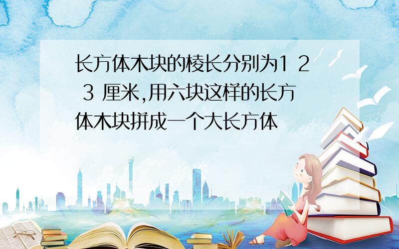 长方体木块的棱长分别为1 2 3 厘米,用六块这样的长方体木块拼成一个大长方体