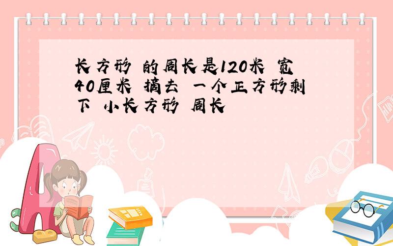 长方形 的周长是120米 宽40厘米 摘去 一个正方形剩下 小长方形 周长