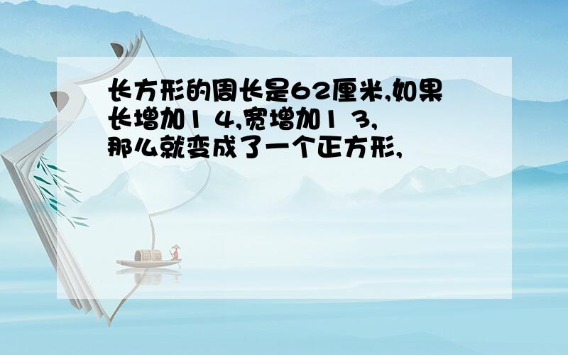 长方形的周长是62厘米,如果长增加1 4,宽增加1 3,那么就变成了一个正方形,