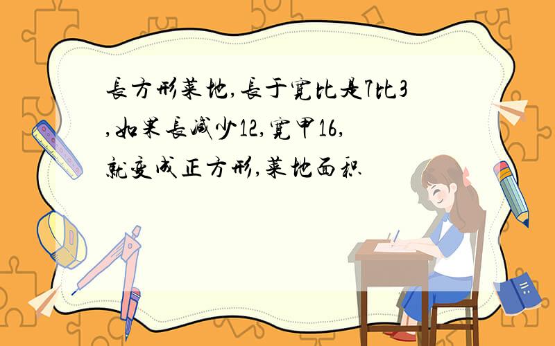 长方形菜地,长于宽比是7比3,如果长减少12,宽甲16,就变成正方形,菜地面积