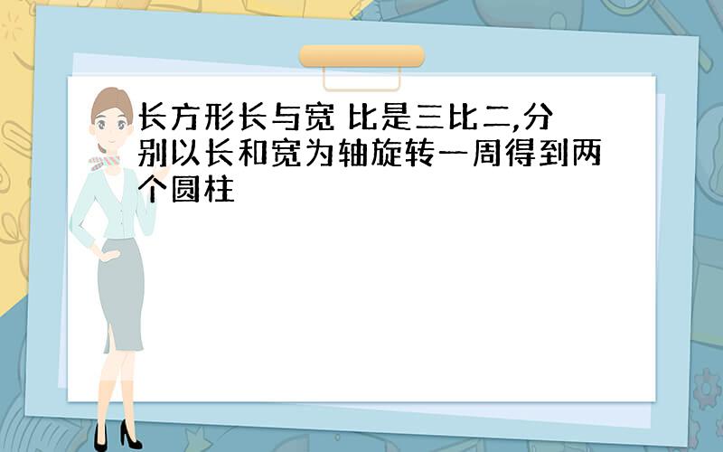 长方形长与宽 比是三比二,分别以长和宽为轴旋转一周得到两个圆柱