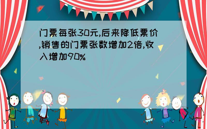 门票每张30元,后来降低票价,销售的门票张数增加2倍,收入增加90%