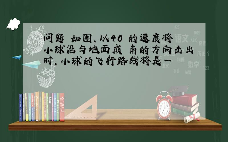 问题 如图,以40 的速度将小球沿与地面成 角的方向击出时,小球的飞行路线将是一