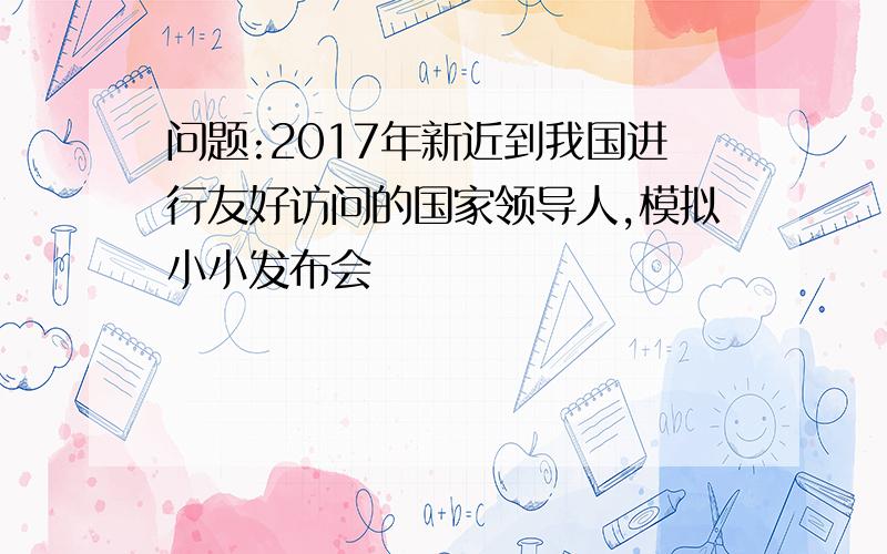 问题:2017年新近到我国进行友好访问的国家领导人,模拟小小发布会