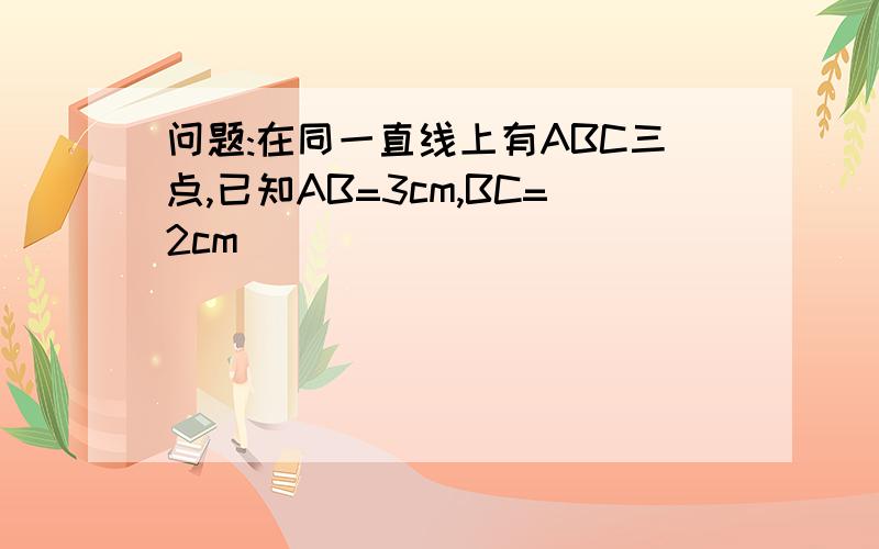 问题:在同一直线上有ABC三点,已知AB=3cm,BC=2cm