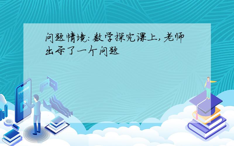 问题情境:数学探究课上,老师出示了一个问题