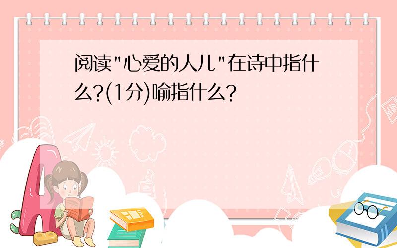 阅读"心爱的人儿"在诗中指什么?(1分)喻指什么?