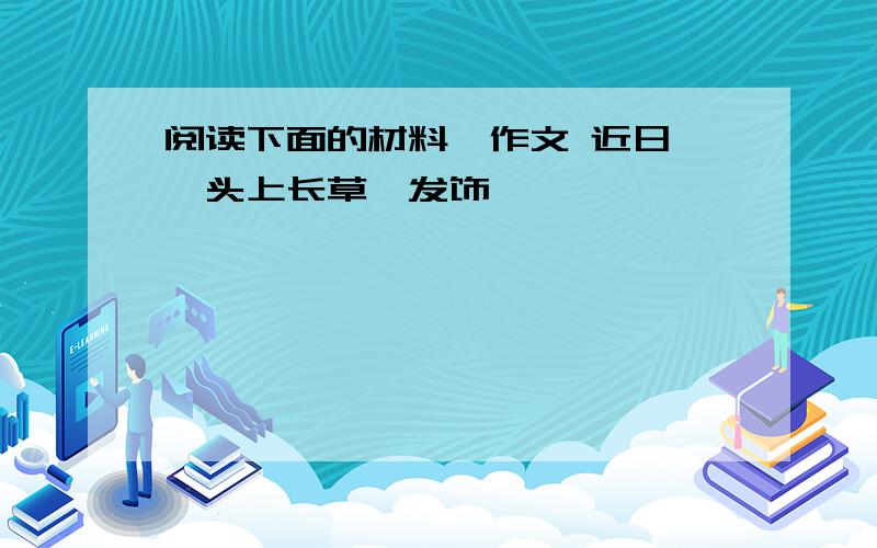 阅读下面的材料,作文 近日,"头上长草"发饰