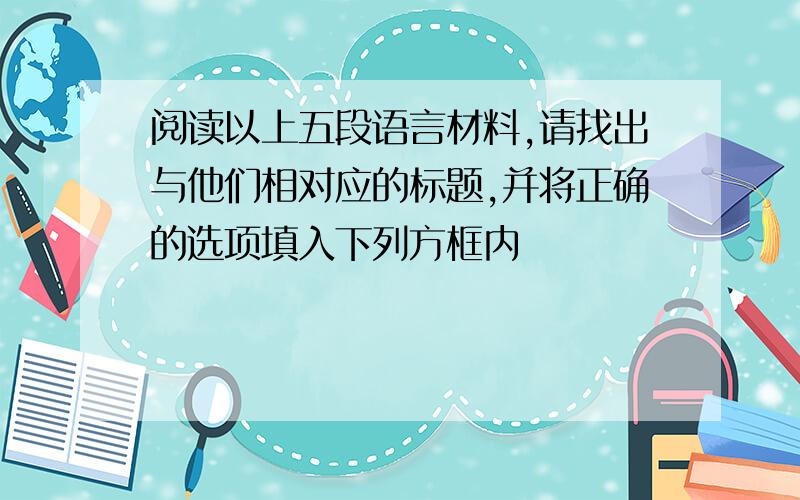 阅读以上五段语言材料,请找出与他们相对应的标题,并将正确的选项填入下列方框内