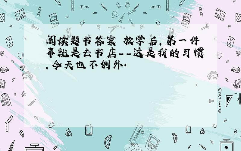 阅读题书答案 放学后,第一件事就是去书店--这是我的习惯,今天也不例外.