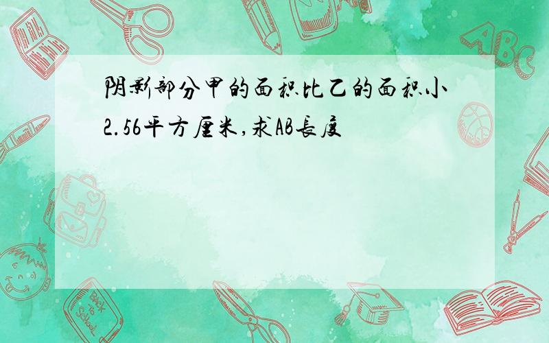 阴影部分甲的面积比乙的面积小2.56平方厘米,求AB长度