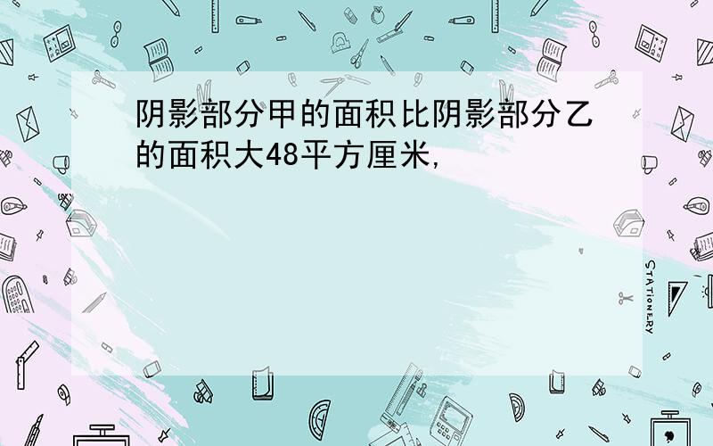 阴影部分甲的面积比阴影部分乙的面积大48平方厘米,