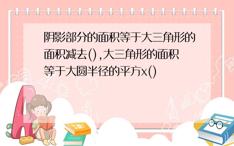 阴影部分的面积等于大三角形的面积减去(),大三角形的面积等于大圆半径的平方x()