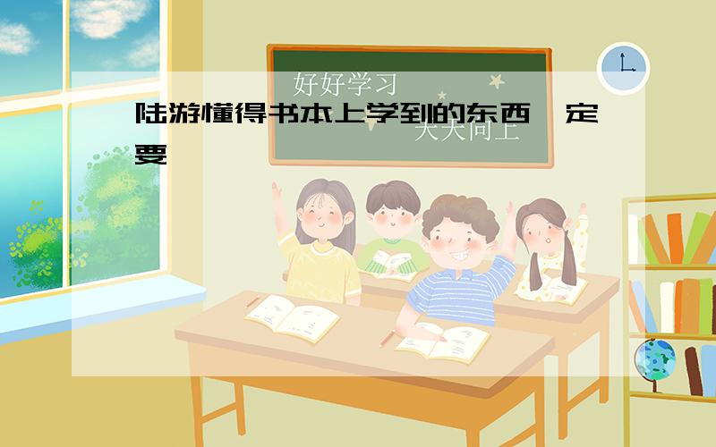 陆游懂得书本上学到的东西一定要