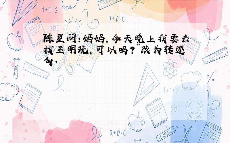 陈星问:妈妈,今天晚上我要去找王明玩,可以吗?"改为转述句.