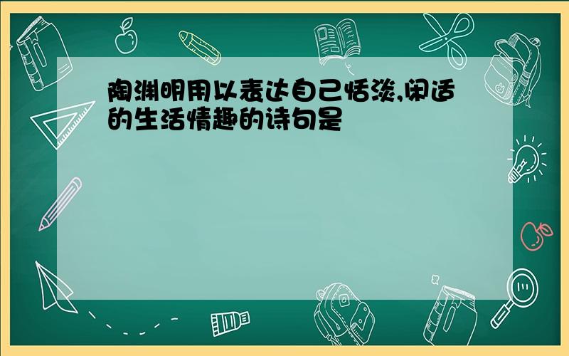 陶渊明用以表达自己恬淡,闲适的生活情趣的诗句是