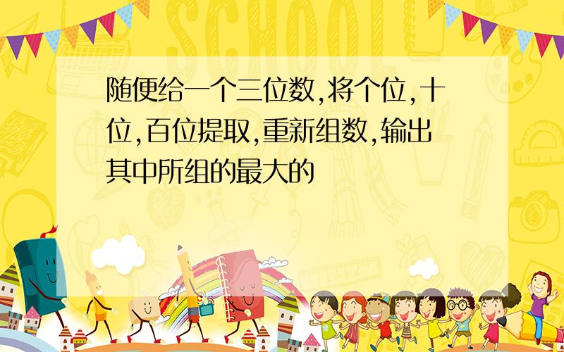 随便给一个三位数,将个位,十位,百位提取,重新组数,输出其中所组的最大的