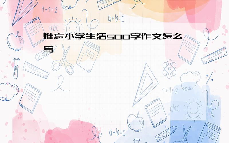 难忘小学生活500字作文怎么写