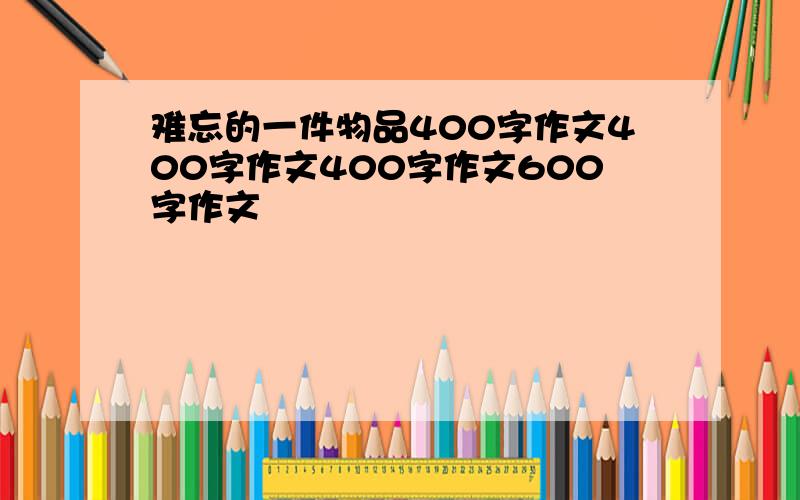 难忘的一件物品400字作文400字作文400字作文600字作文