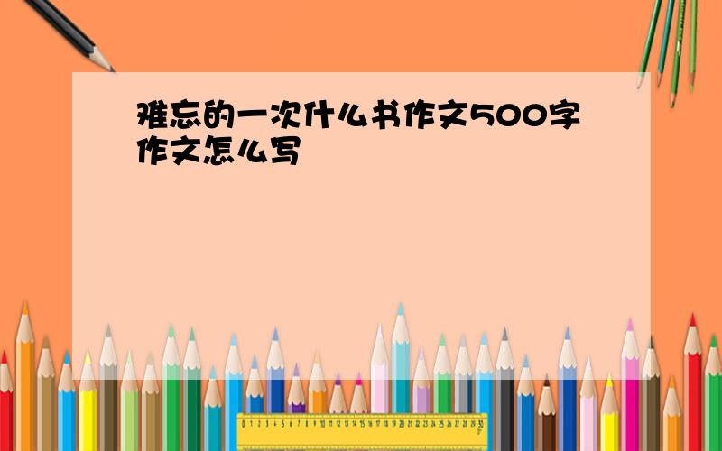 难忘的一次什么书作文500字作文怎么写