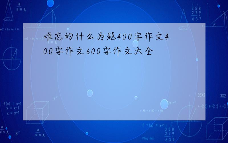 难忘的什么为题400字作文400字作文600字作文大全