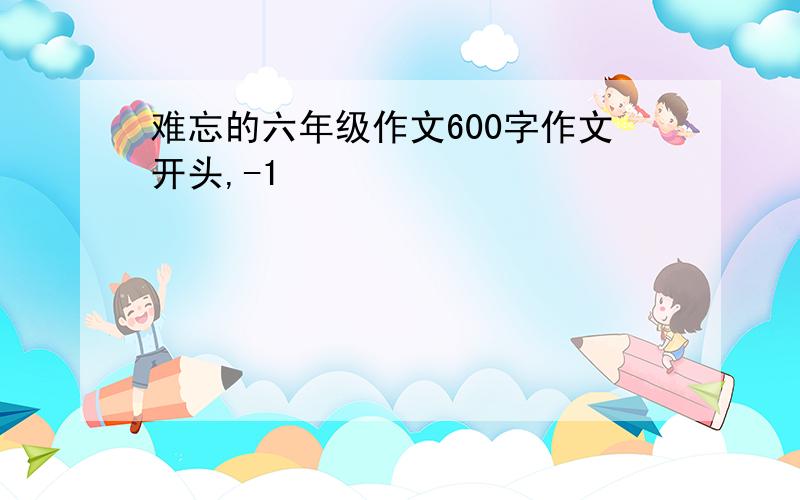 难忘的六年级作文600字作文开头,-1