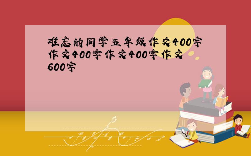 难忘的同学五年级作文400字作文400字作文400字作文600字