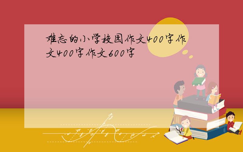 难忘的小学校园作文400字作文400字作文600字