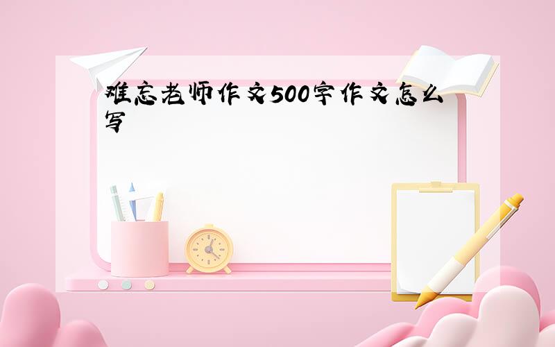 难忘老师作文500字作文怎么写