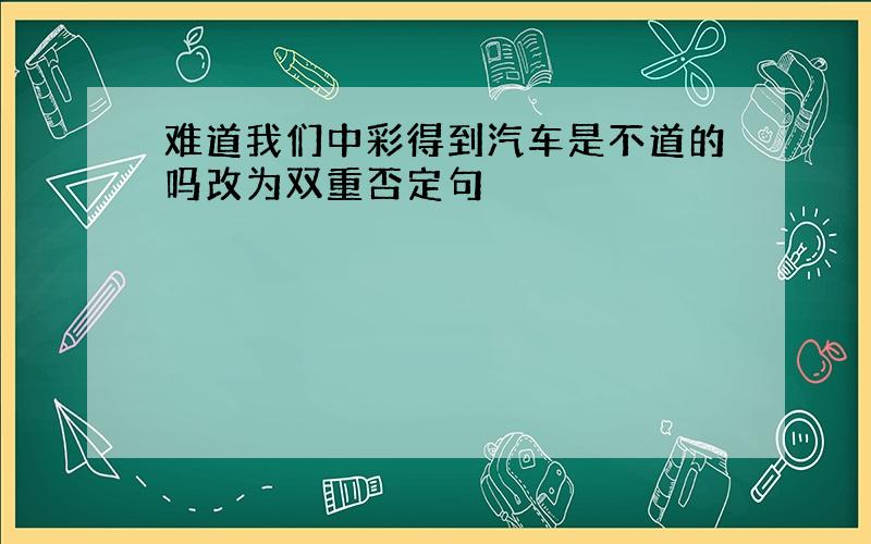 难道我们中彩得到汽车是不道的吗改为双重否定句