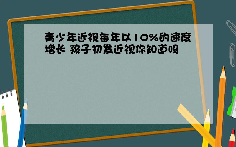 青少年近视每年以10%的速度增长 孩子初发近视你知道吗