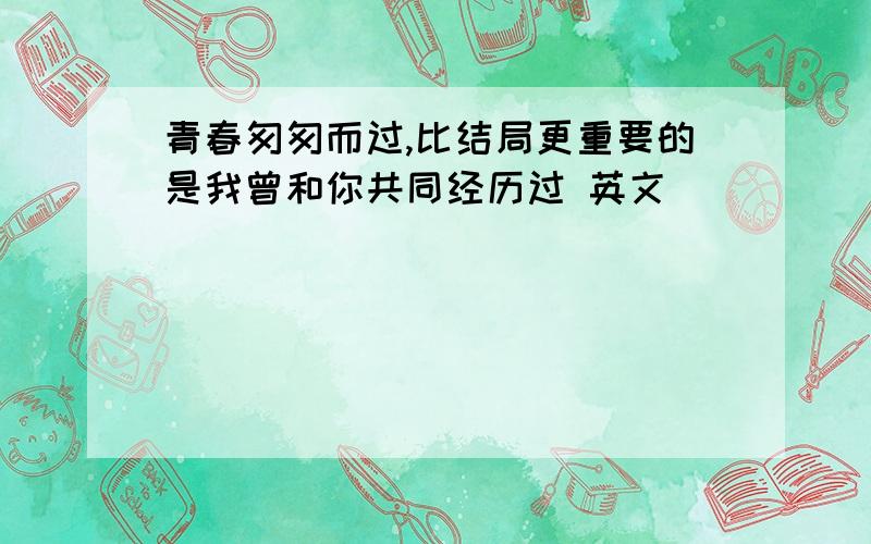 青春匆匆而过,比结局更重要的是我曾和你共同经历过 英文