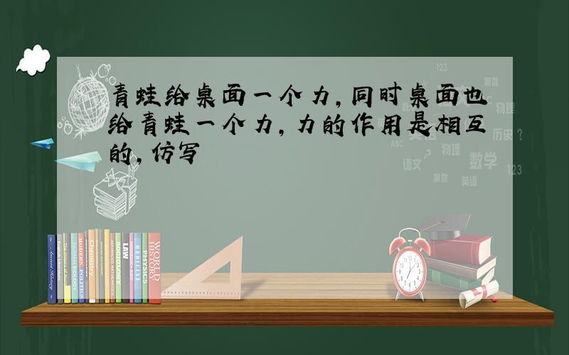 青蛙给桌面一个力,同时桌面也给青蛙一个力,力的作用是相互的,仿写