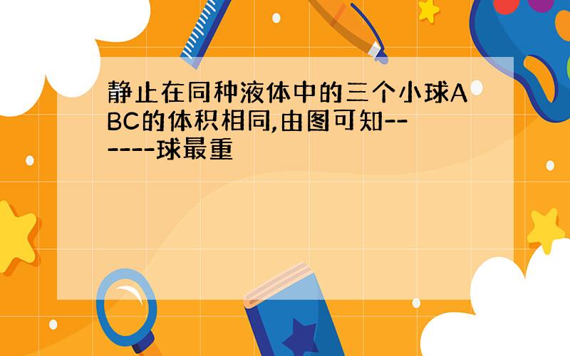 静止在同种液体中的三个小球ABC的体积相同,由图可知------球最重